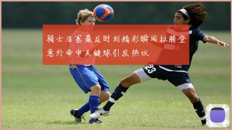 骑士活塞最后时刻精彩瞬间拉胯登意外命中关键球引发热议