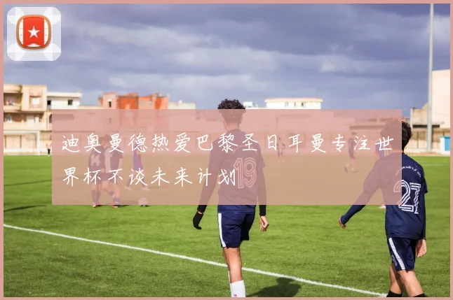 迪奥曼德热爱巴黎圣日耳曼专注世界杯不谈未来计划
