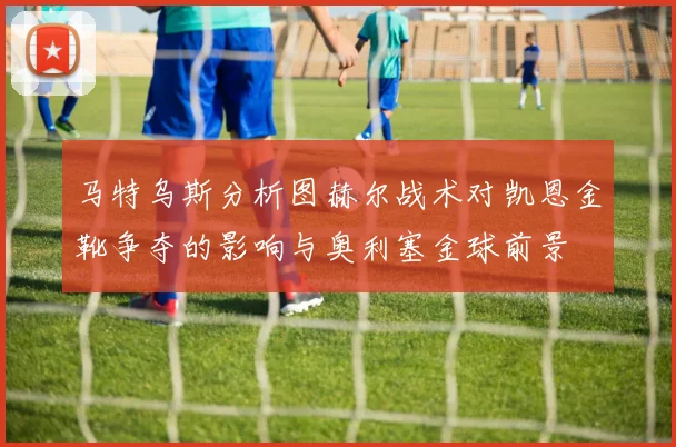 马特乌斯分析图赫尔战术对凯恩金靴争夺的影响与奥利塞金球前景