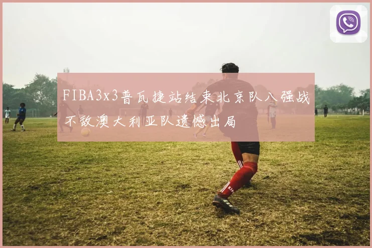 FIBA3x3普瓦捷站结束北京队八强战不敌澳大利亚队遗憾出局