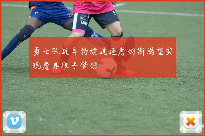 勇士队近年持续追逐詹姆斯渴望实现詹库联手梦想