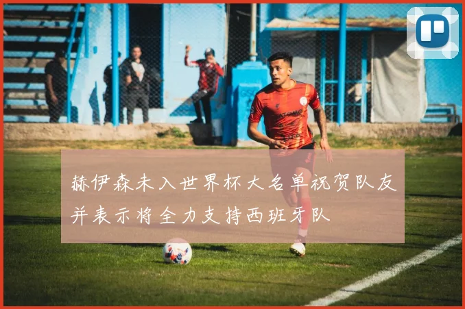 赫伊森未入世界杯大名单祝贺队友并表示将全力支持西班牙队