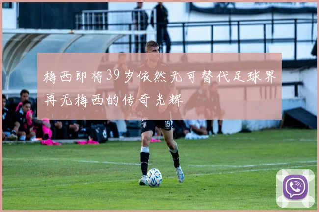 梅西即将39岁依然无可替代足球界再无梅西的传奇光辉