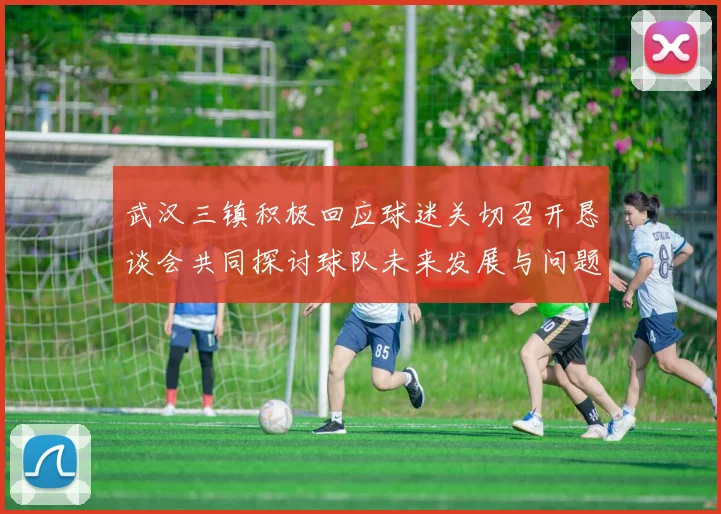 武汉三镇积极回应球迷关切召开恳谈会共同探讨球队未来发展与问题解决