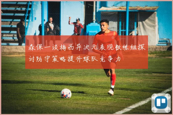 森保一谈梅西异次元表现教练组探讨防守策略提升球队竞争力