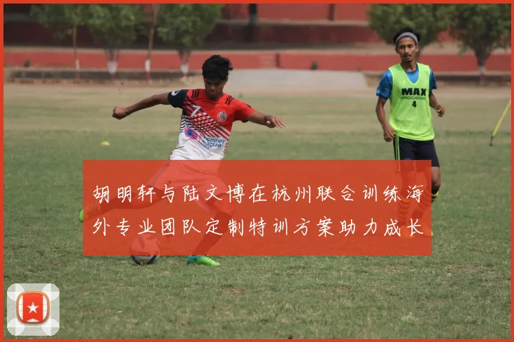 胡明轩与陆文博在杭州联合训练海外专业团队定制特训方案助力成长