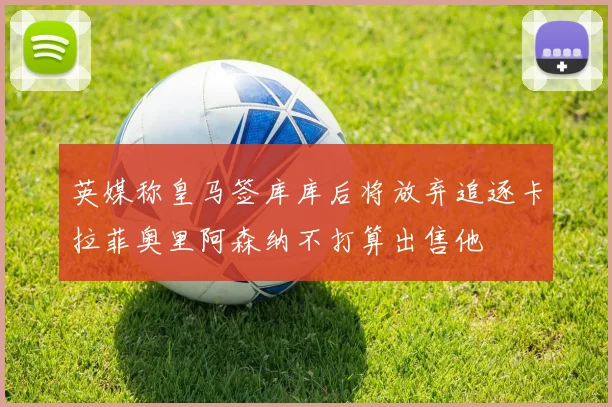 英媒称皇马签库库后将放弃追逐卡拉菲奥里阿森纳不打算出售他