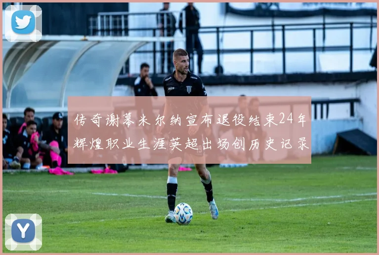 传奇谢幕米尔纳宣布退役结束24年辉煌职业生涯英超出场创历史记录