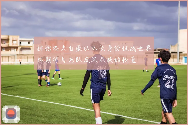 林德洛夫自豪以队长身份征战世界杯期待与老队友汉尼拔的较量