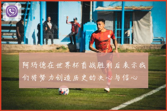 阿玛德在世界杯首战胜利后表示我们将努力创造历史的决心与信心