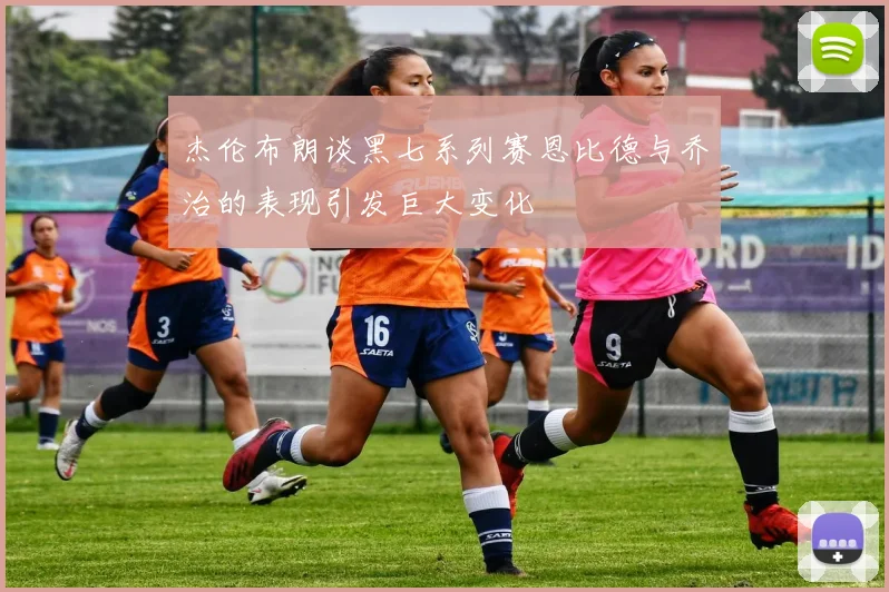 杰伦布朗谈黑七系列赛恩比德与乔治的表现引发巨大变化