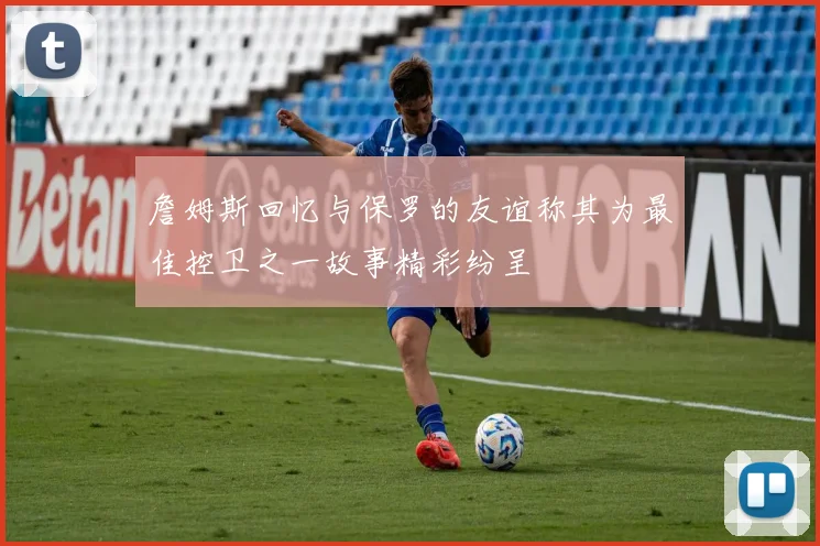 詹姆斯回忆与保罗的友谊称其为最佳控卫之一故事精彩纷呈