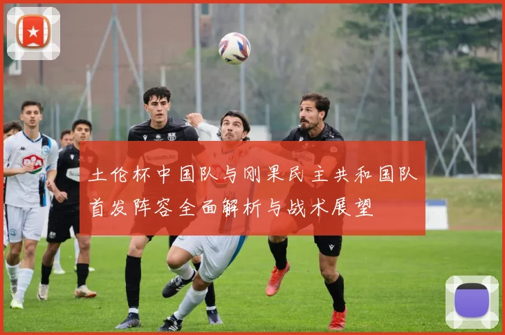 土伦杯中国队与刚果民主共和国队首发阵容全面解析与战术展望