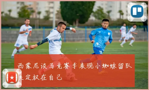 西蒙尼谈马竞赛季表现小蜘蛛留队决定权在自己