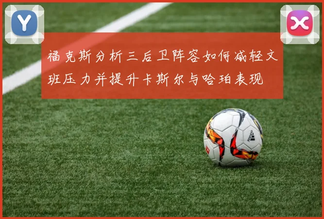 福克斯分析三后卫阵容如何减轻文班压力并提升卡斯尔与哈珀表现