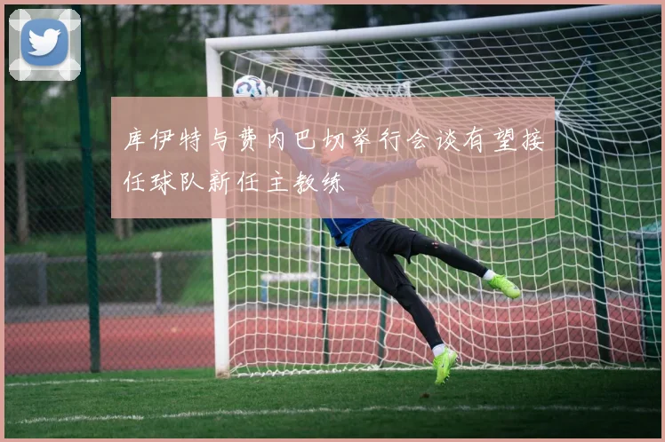 库伊特与费内巴切举行会谈有望接任球队新任主教练