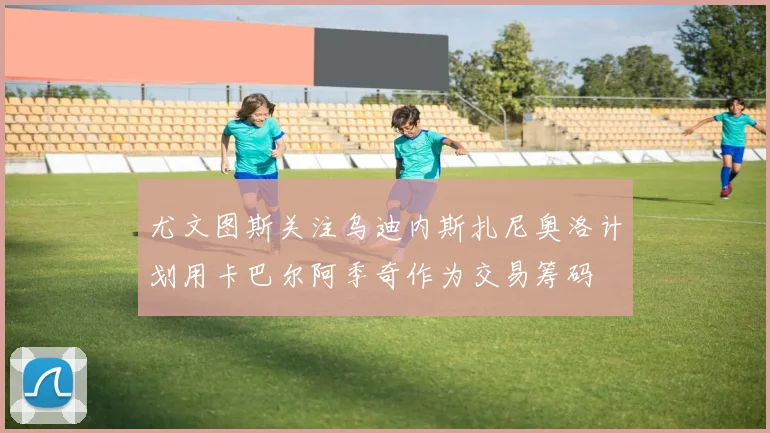 尤文图斯关注乌迪内斯扎尼奥洛计划用卡巴尔阿季奇作为交易筹码