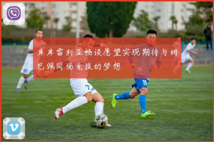 库库雷利亚畅谈愿望实现期待与姆巴佩同场竞技的梦想