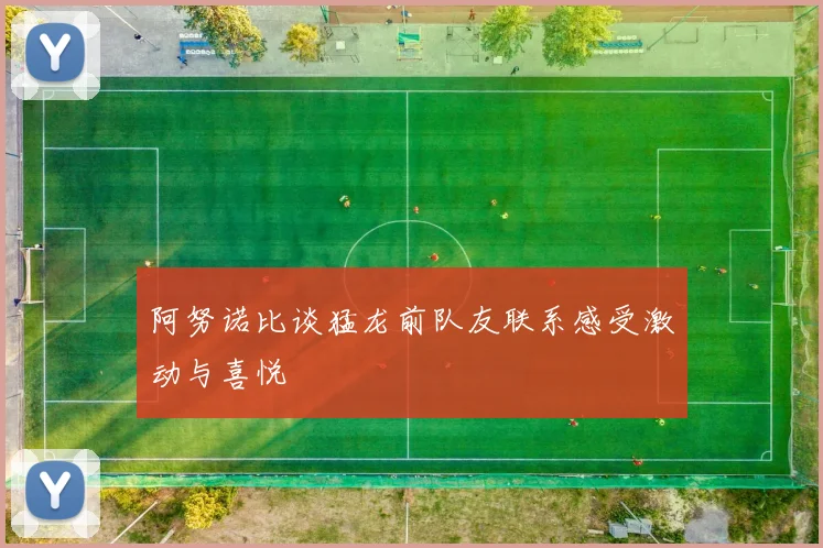 阿努诺比谈猛龙前队友联系感受激动与喜悦