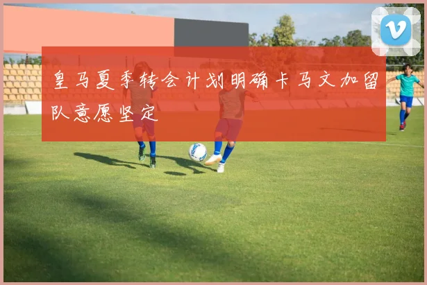 皇马夏季转会计划明确卡马文加留队意愿坚定
